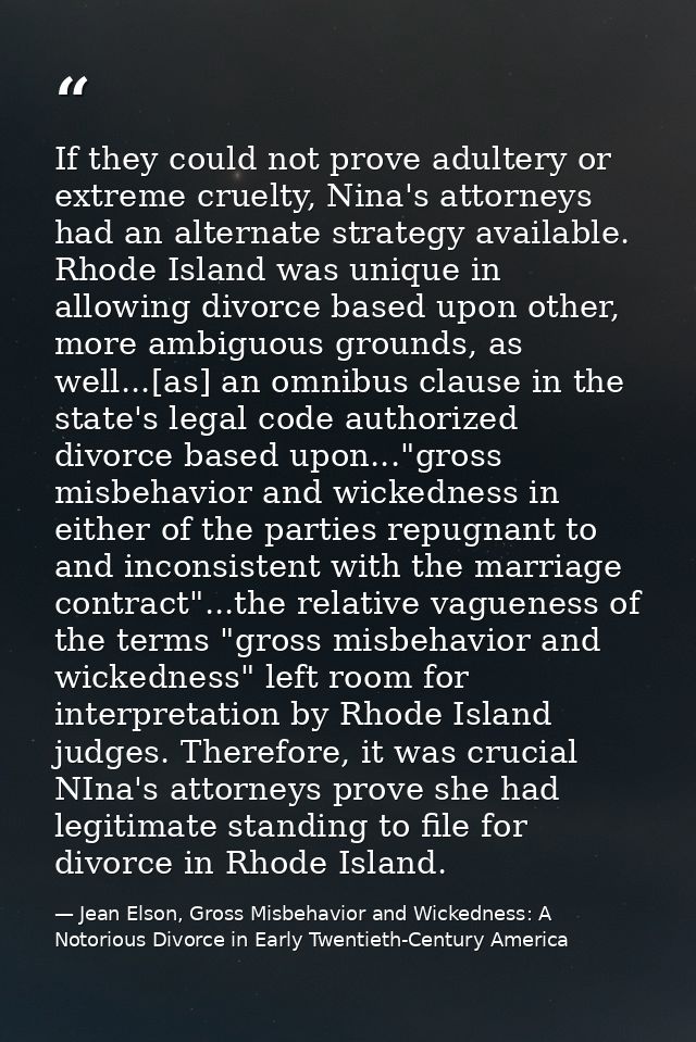 If they could not prove adultery or extreme cruelty, Nina's attorneys had an alternate strategy available. Rhode Island  — Jean Elson, Gross Misbehavior and Wickedness: A Notorious Divorce in Early Twentieth-Century America