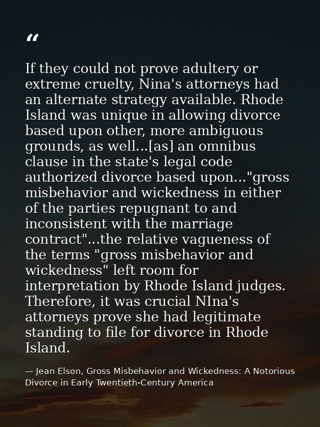 If they could not prove adultery or extreme cruelty, Nina's attorneys had an alternate strategy available. Rhode Island  — Jean Elson, Gross Misbehavior and Wickedness: A Notorious Divorce in Early Twentieth-Century America