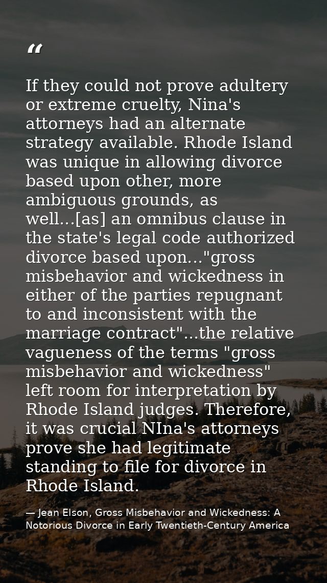 If they could not prove adultery or extreme cruelty, Nina's attorneys had an alternate strategy available. Rhode Island  — Jean Elson, Gross Misbehavior and Wickedness: A Notorious Divorce in Early Twentieth-Century America