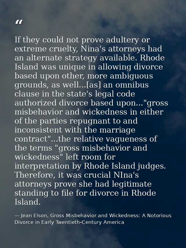 If they could not prove adultery or extreme cruelty, Nina's attorneys had an alternate strategy available. Rhode Island  — Jean Elson, Gross Misbehavior and Wickedness: A Notorious Divorce in Early Twentieth-Century America