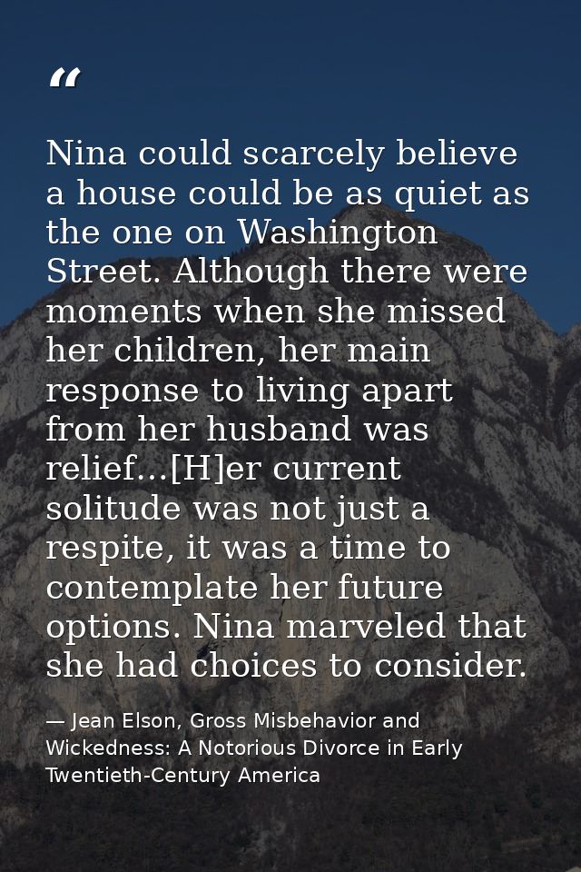 Nina could scarcely believe a house could be as quiet as the one on Washington Street. Although there were moments when  — Jean Elson, Gross Misbehavior and Wickedness: A Notorious Divorce in Early Twentieth-Century America