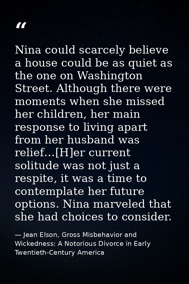 Nina could scarcely believe a house could be as quiet as the one on Washington Street. Although there were moments when  — Jean Elson, Gross Misbehavior and Wickedness: A Notorious Divorce in Early Twentieth-Century America