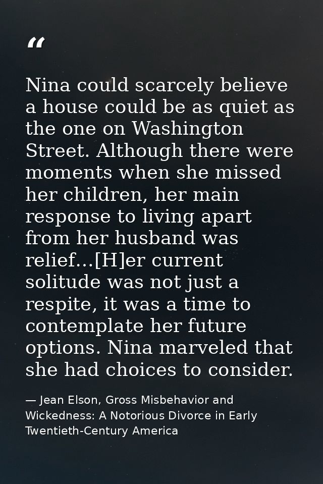 Nina could scarcely believe a house could be as quiet as the one on Washington Street. Although there were moments when  — Jean Elson, Gross Misbehavior and Wickedness: A Notorious Divorce in Early Twentieth-Century America