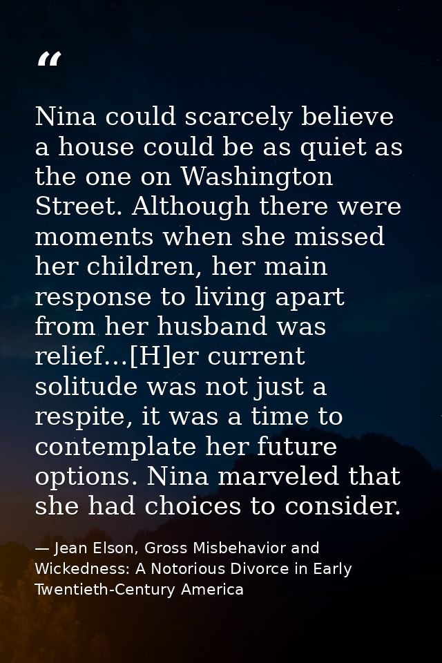 Nina could scarcely believe a house could be as quiet as the one on Washington Street. Although there were moments when  — Jean Elson, Gross Misbehavior and Wickedness: A Notorious Divorce in Early Twentieth-Century America