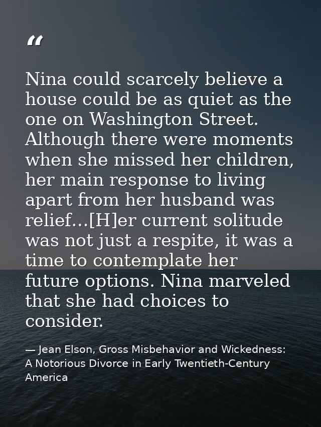 Nina could scarcely believe a house could be as quiet as the one on Washington Street. Although there were moments when  — Jean Elson, Gross Misbehavior and Wickedness: A Notorious Divorce in Early Twentieth-Century America