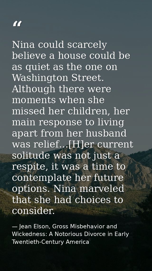 Nina could scarcely believe a house could be as quiet as the one on Washington Street. Although there were moments when  — Jean Elson, Gross Misbehavior and Wickedness: A Notorious Divorce in Early Twentieth-Century America