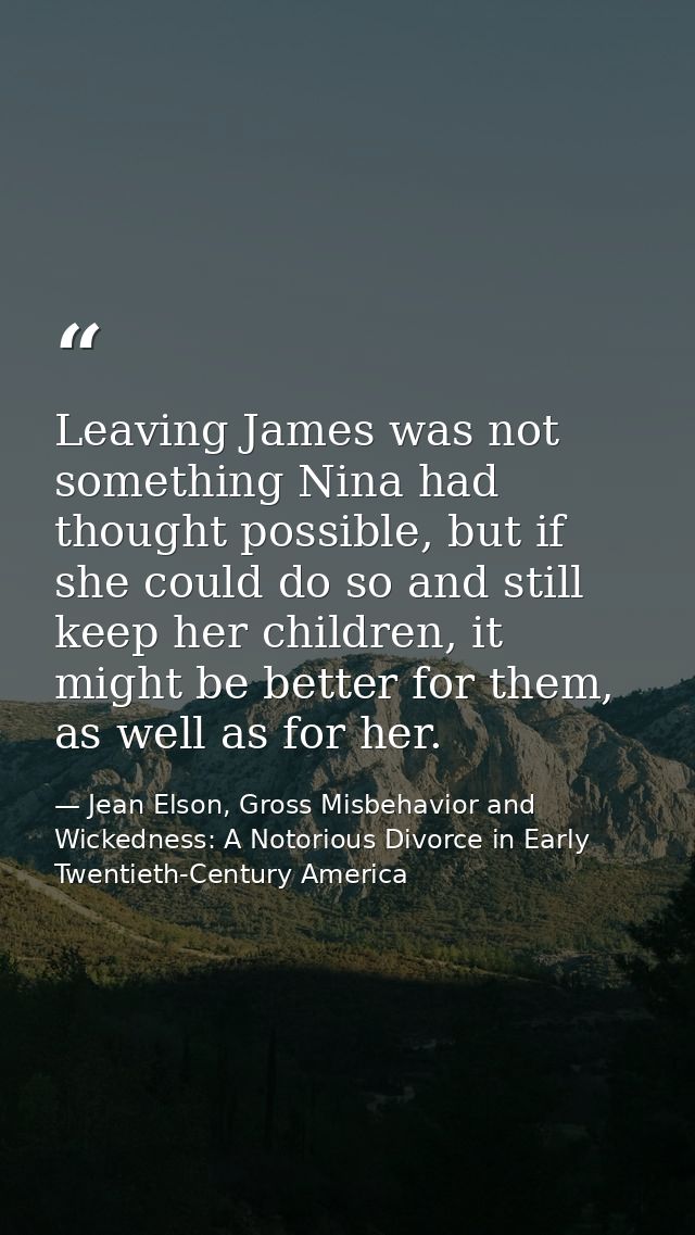 Leaving James was not something Nina had thought possible, but if she could do so and still keep her children, it might  — Jean Elson, Gross Misbehavior and Wickedness: A Notorious Divorce in Early Twentieth-Century America