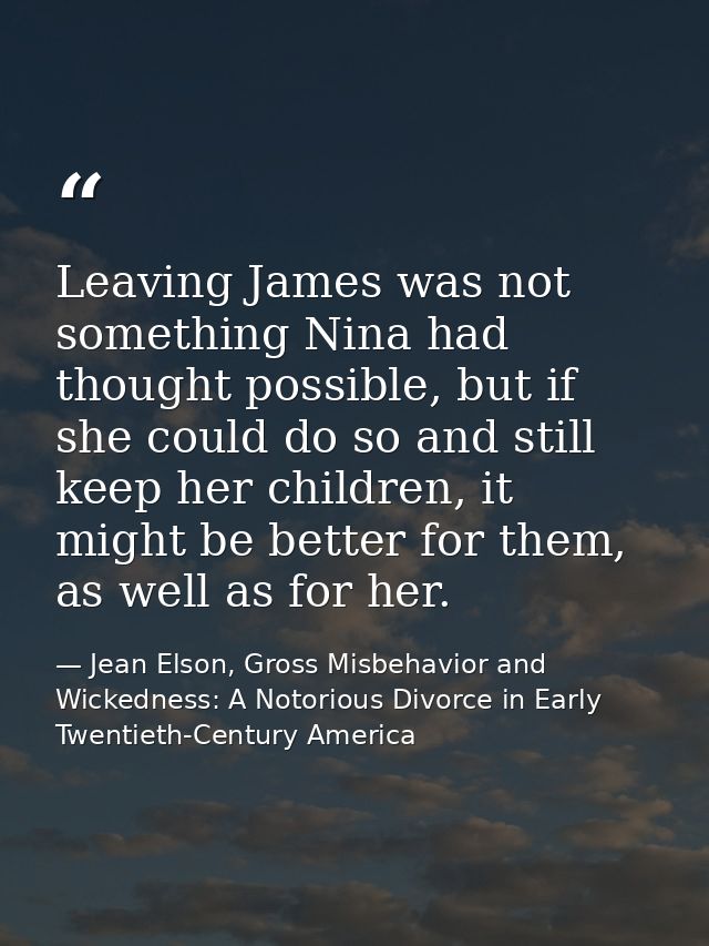 Leaving James was not something Nina had thought possible, but if she could do so and still keep her children, it might  — Jean Elson, Gross Misbehavior and Wickedness: A Notorious Divorce in Early Twentieth-Century America