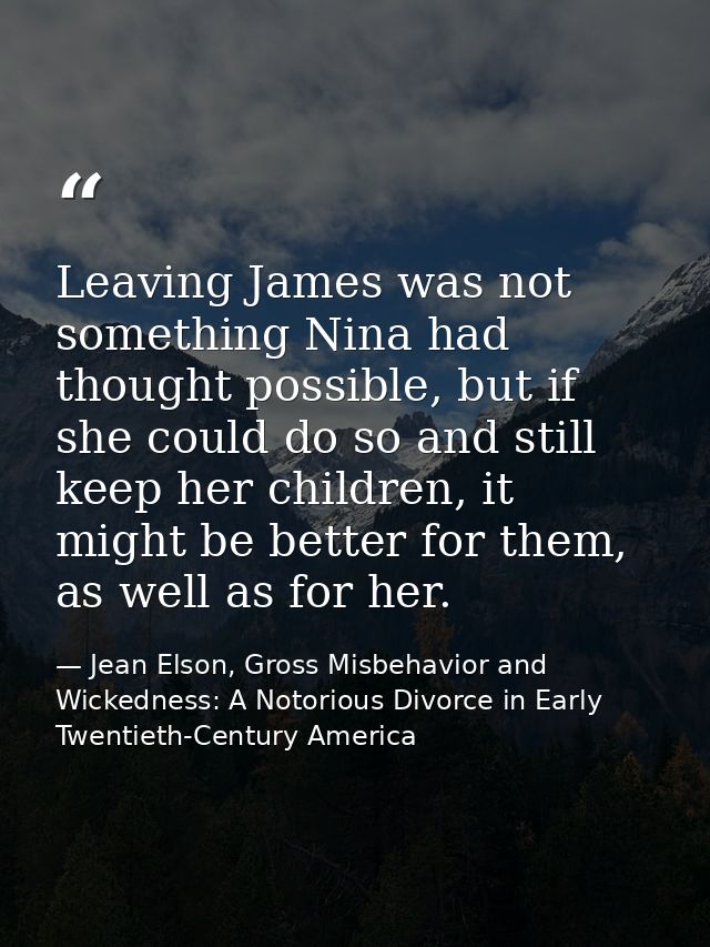 Leaving James was not something Nina had thought possible, but if she could do so and still keep her children, it might  — Jean Elson, Gross Misbehavior and Wickedness: A Notorious Divorce in Early Twentieth-Century America