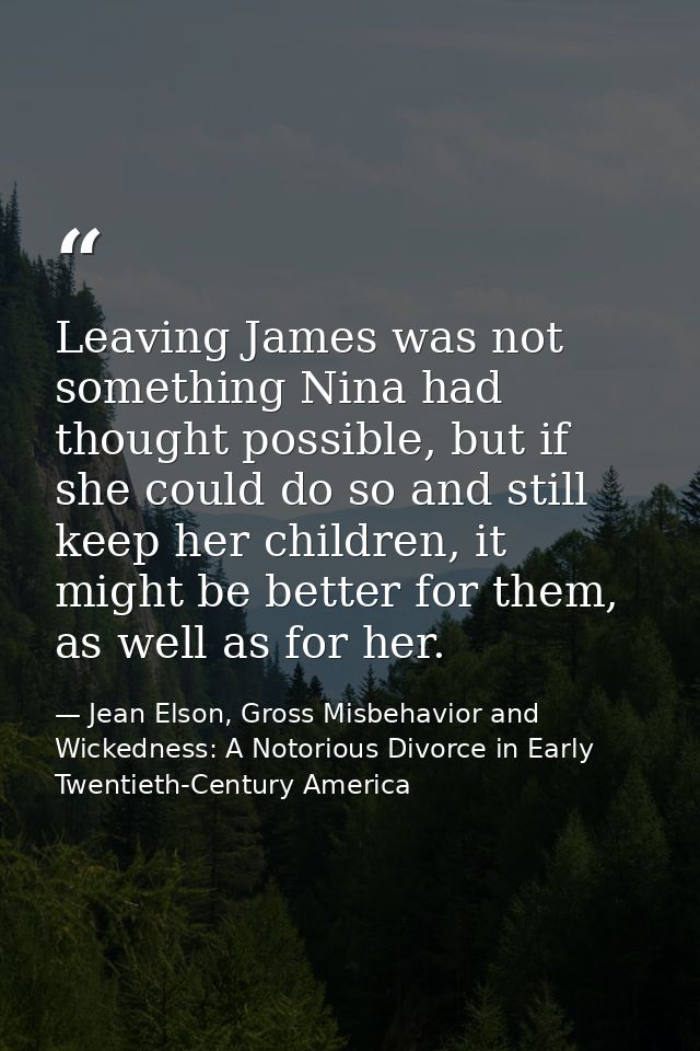 Leaving James was not something Nina had thought possible, but if she could do so and still keep her children, it might  — Jean Elson, Gross Misbehavior and Wickedness: A Notorious Divorce in Early Twentieth-Century America