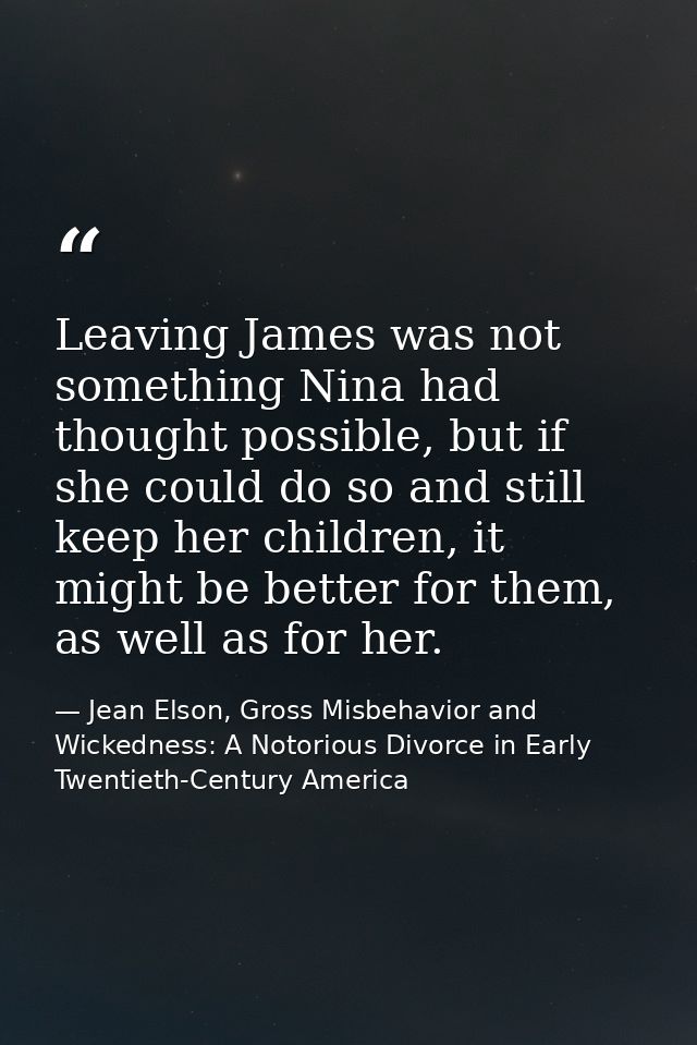 Leaving James was not something Nina had thought possible, but if she could do so and still keep her children, it might  — Jean Elson, Gross Misbehavior and Wickedness: A Notorious Divorce in Early Twentieth-Century America