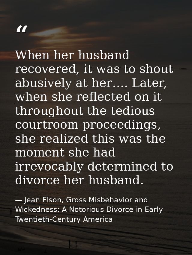 When her husband recovered, it was to shout abusively at her…. Later, when she reflected on it throughout the tedious co — Jean Elson, Gross Misbehavior and Wickedness: A Notorious Divorce in Early Twentieth-Century America