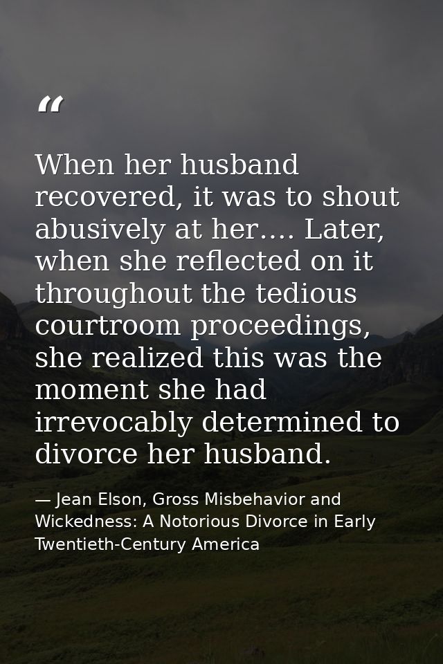 When her husband recovered, it was to shout abusively at her…. Later, when she reflected on it throughout the tedious co — Jean Elson, Gross Misbehavior and Wickedness: A Notorious Divorce in Early Twentieth-Century America