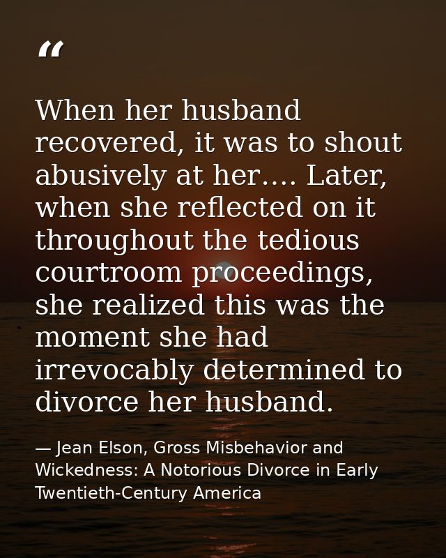 When her husband recovered, it was to shout abusively at her…. Later, when she reflected on it throughout the tedious co — Jean Elson, Gross Misbehavior and Wickedness: A Notorious Divorce in Early Twentieth-Century America