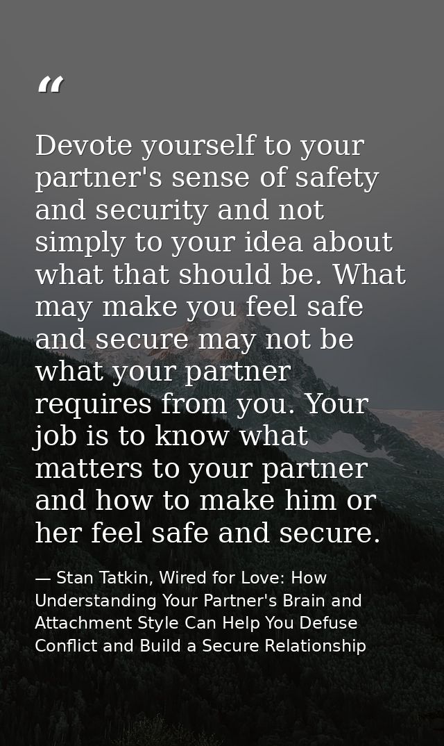Devote yourself to your partner's sense of safety and security and not simply to your idea about what that should be. Wh — Stan Tatkin, Wired for Love: How Understanding Your Partner's Brain and Attachment Style Can Help You Defuse Conflict and Build a Secure Relationship