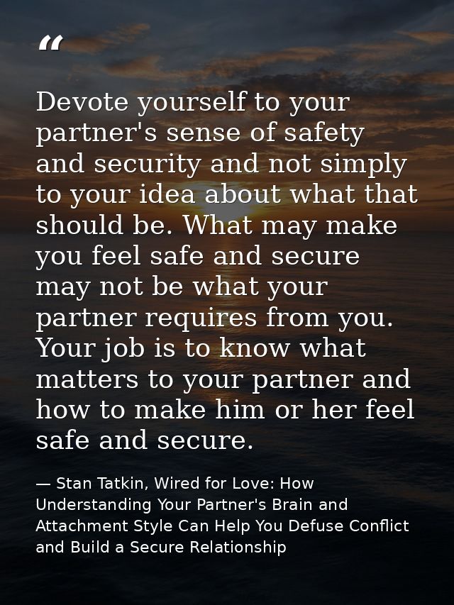 Devote yourself to your partner's sense of safety and security and not simply to your idea about what that should be. Wh — Stan Tatkin, Wired for Love: How Understanding Your Partner's Brain and Attachment Style Can Help You Defuse Conflict and Build a Secure Relationship