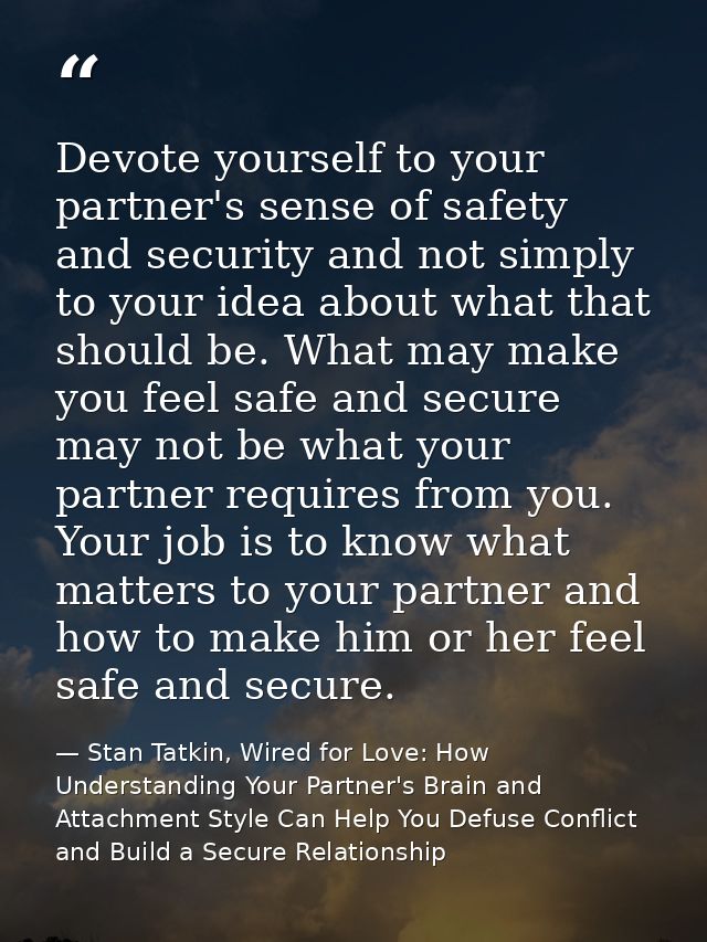 Devote yourself to your partner's sense of safety and security and not simply to your idea about what that should be. Wh — Stan Tatkin, Wired for Love: How Understanding Your Partner's Brain and Attachment Style Can Help You Defuse Conflict and Build a Secure Relationship