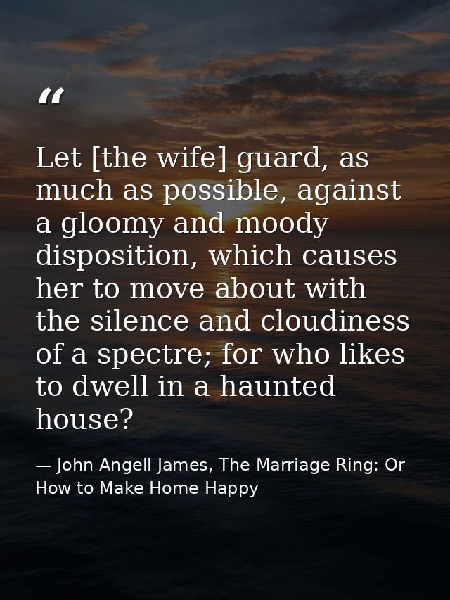 Let [the wife] guard, as much as possible, against a gloomy and moody disposition, which causes her to move about with t — John Angell James, The Marriage Ring: Or How to Make Home Happy