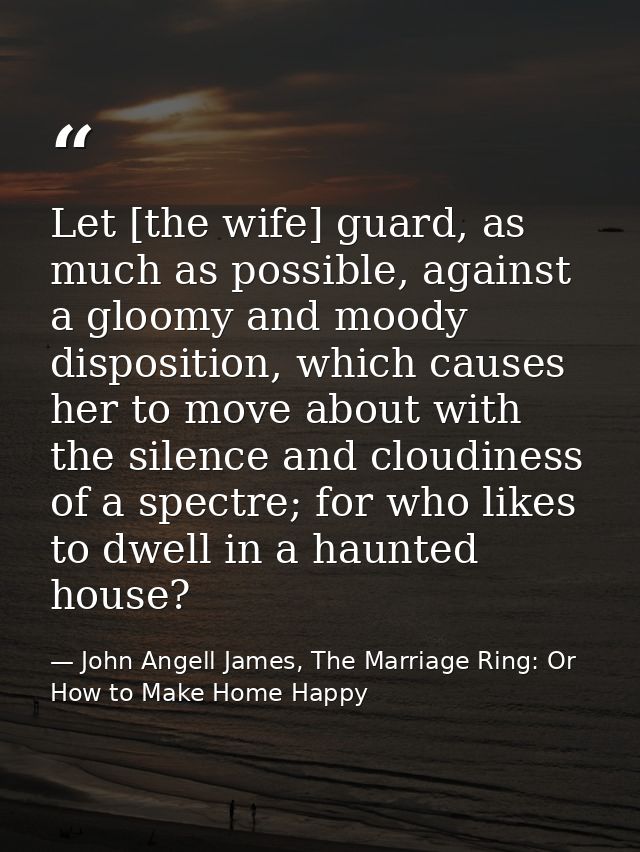Let [the wife] guard, as much as possible, against a gloomy and moody disposition, which causes her to move about with t — John Angell James, The Marriage Ring: Or How to Make Home Happy