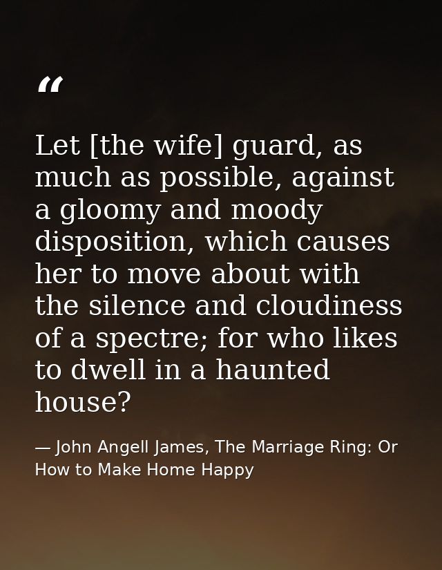 Let [the wife] guard, as much as possible, against a gloomy and moody disposition, which causes her to move about with t — John Angell James, The Marriage Ring: Or How to Make Home Happy