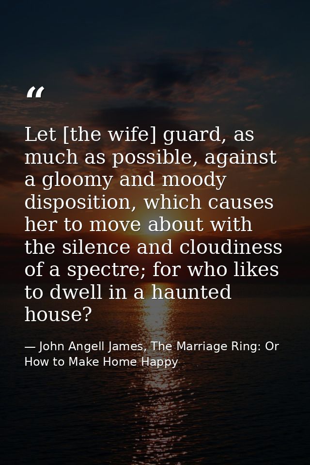 Let [the wife] guard, as much as possible, against a gloomy and moody disposition, which causes her to move about with t — John Angell James, The Marriage Ring: Or How to Make Home Happy