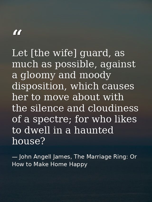Let [the wife] guard, as much as possible, against a gloomy and moody disposition, which causes her to move about with t — John Angell James, The Marriage Ring: Or How to Make Home Happy