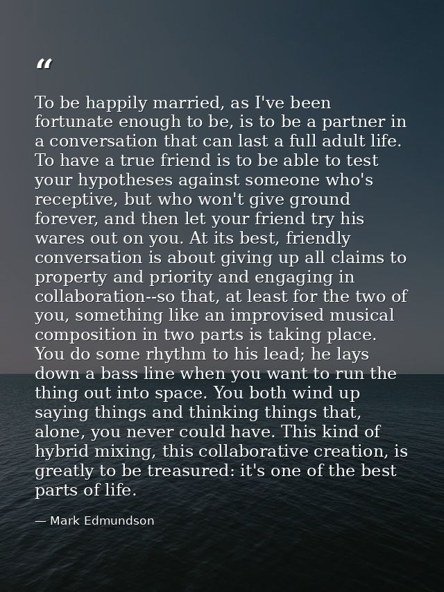 To be happily married, as I've been fortunate enough to be, is to be a partner in a conversation that can last a full ad — Mark Edmundson
