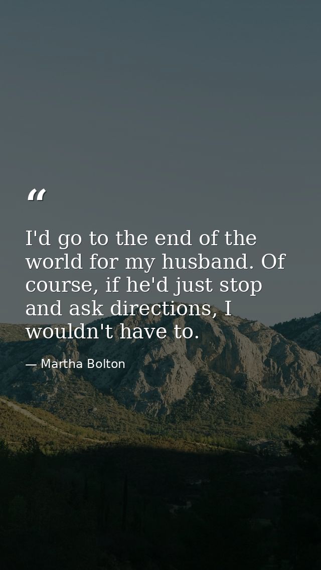 I'd go to the end of the world for my husband. Of course, if he'd just stop and ask directions, I wouldn't have to. — Martha Bolton