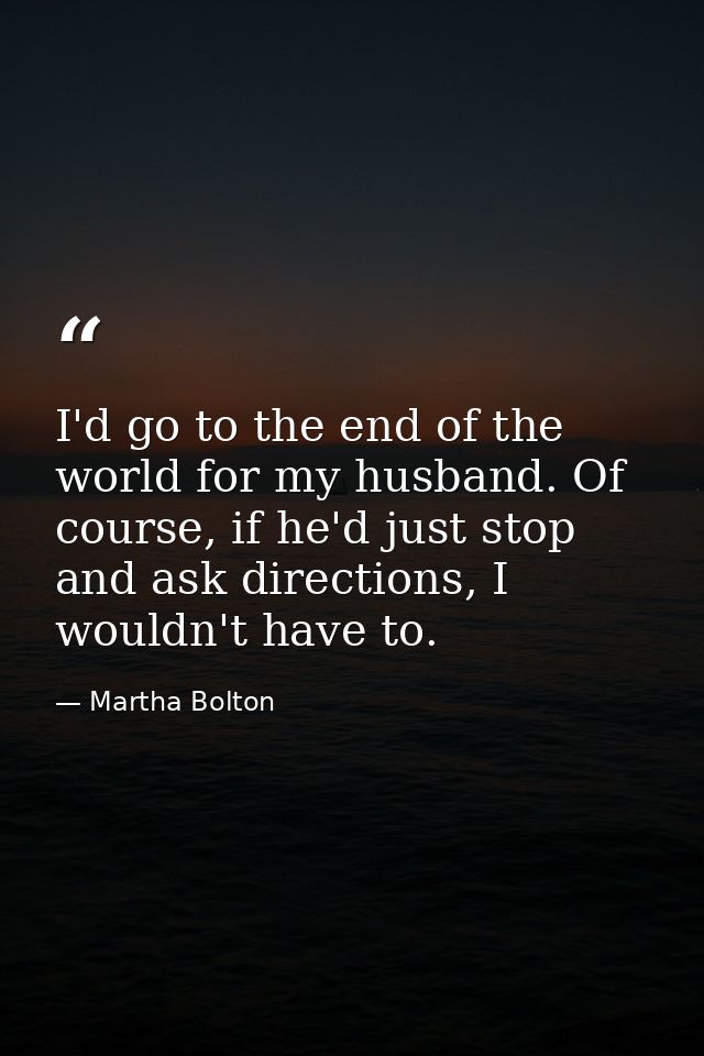 I'd go to the end of the world for my husband. Of course, if he'd just stop and ask directions, I wouldn't have to. — Martha Bolton