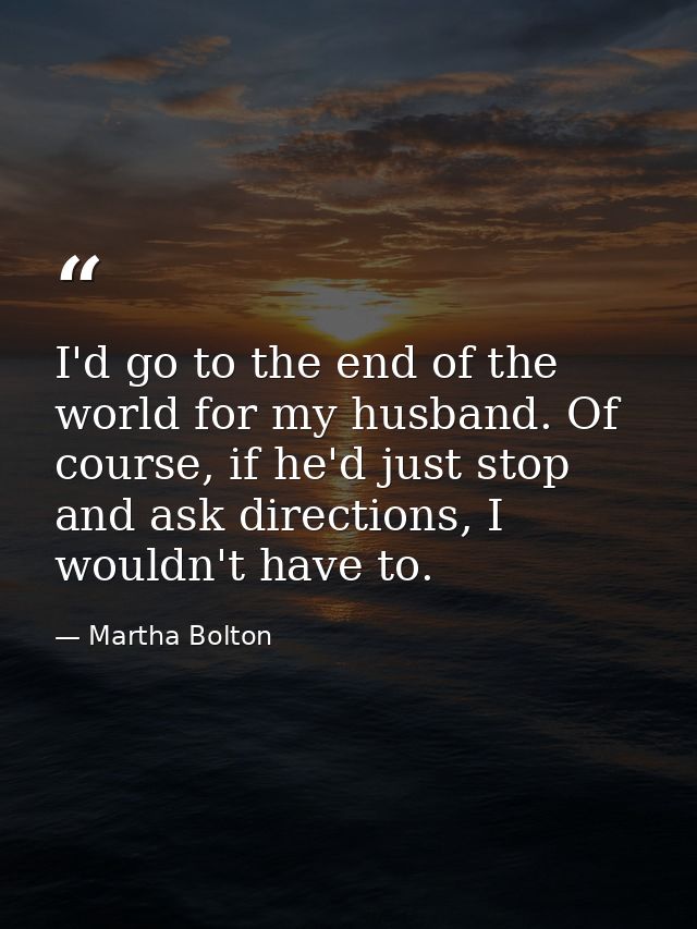 I'd go to the end of the world for my husband. Of course, if he'd just stop and ask directions, I wouldn't have to. — Martha Bolton