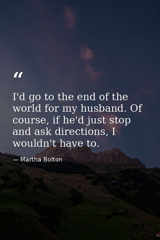 I'd go to the end of the world for my husband. Of course, if he'd just stop and ask directions, I wouldn't have to. — Martha Bolton