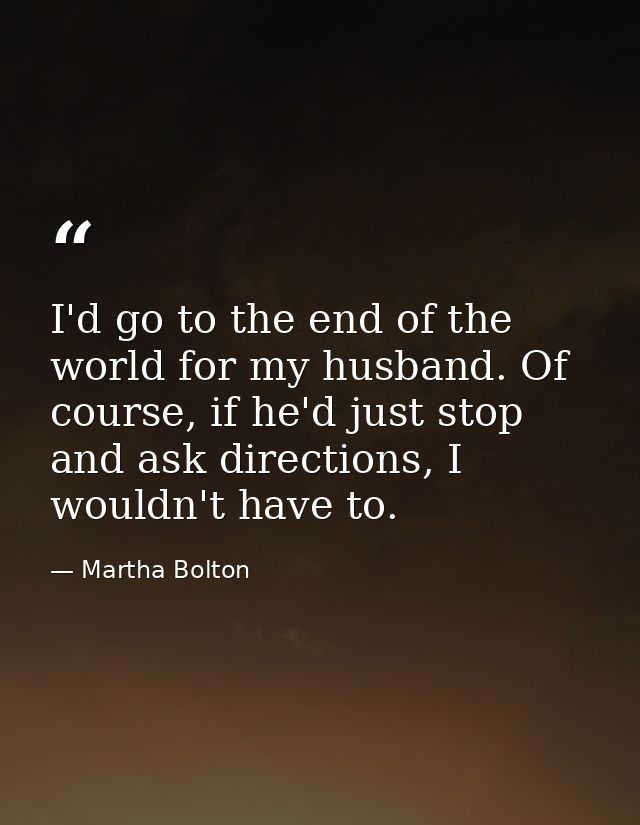 I'd go to the end of the world for my husband. Of course, if he'd just stop and ask directions, I wouldn't have to. — Martha Bolton