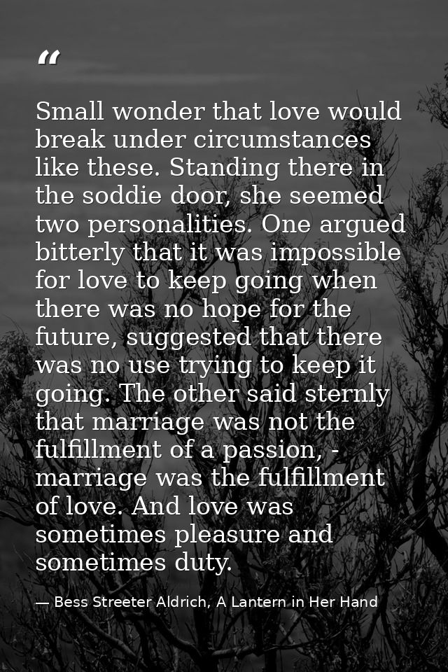 Small wonder that love would break under circumstances like these. Standing there in the soddie door, she seemed two per — Bess Streeter Aldrich, A Lantern in Her Hand