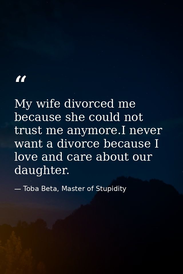 My wife divorced me because she could not trust me anymore.I never want a divorce because I love and care about our daug — Toba Beta, Master of Stupidity
