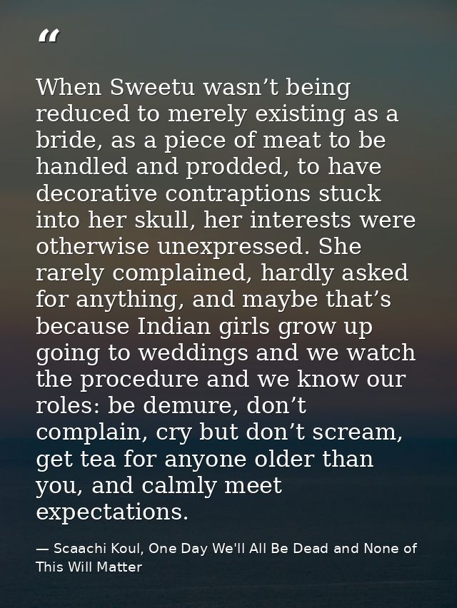 When Sweetu wasn’t being reduced to merely existing as a bride, as a piece of meat to be handled and prodded, to have de — Scaachi Koul, One Day We'll All Be Dead and None of This Will Matter