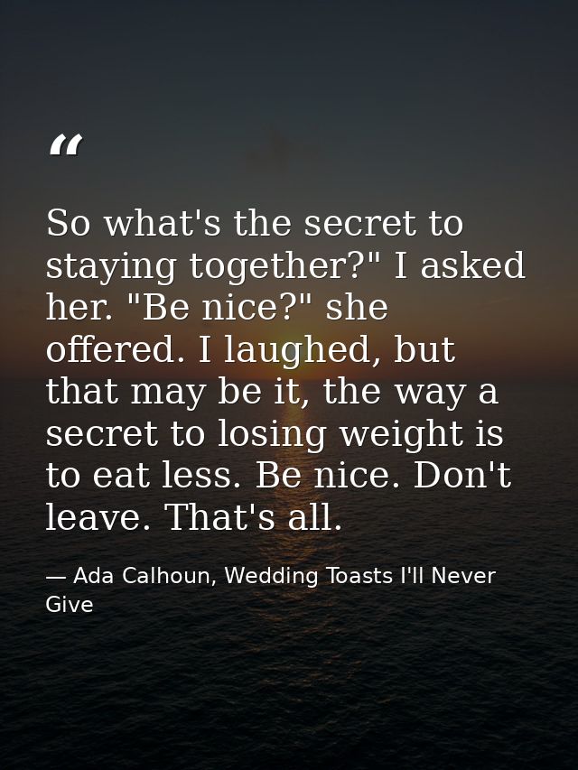 So what's the secret to staying together?" I asked her. "Be nice?" she offered. I laughed, but that may be it, the way a — Ada Calhoun, Wedding Toasts I'll Never Give