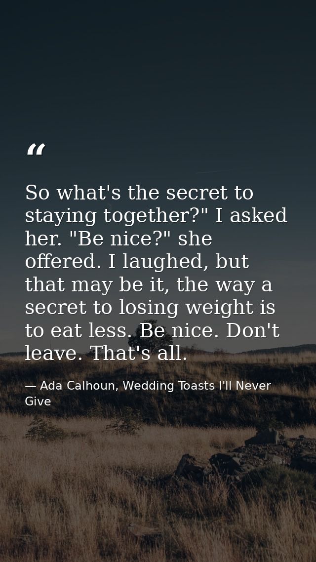 So what's the secret to staying together?" I asked her. "Be nice?" she offered. I laughed, but that may be it, the way a — Ada Calhoun, Wedding Toasts I'll Never Give