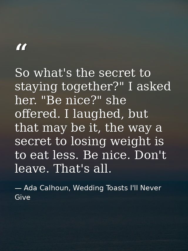 So what's the secret to staying together?" I asked her. "Be nice?" she offered. I laughed, but that may be it, the way a — Ada Calhoun, Wedding Toasts I'll Never Give