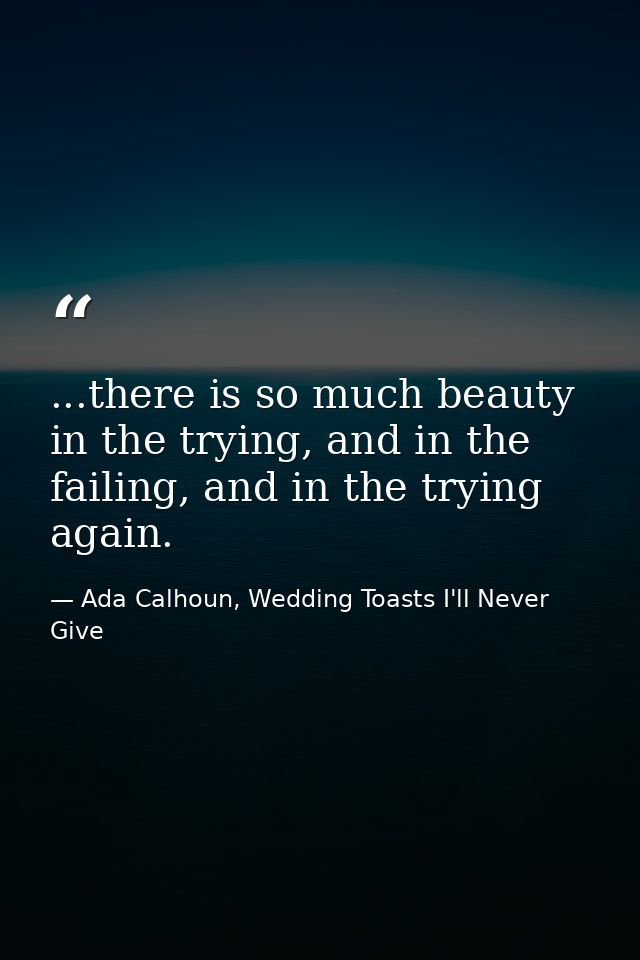 ...there is so much beauty in the trying, and in the failing, and in the trying again. — Ada Calhoun, Wedding Toasts I'll Never Give