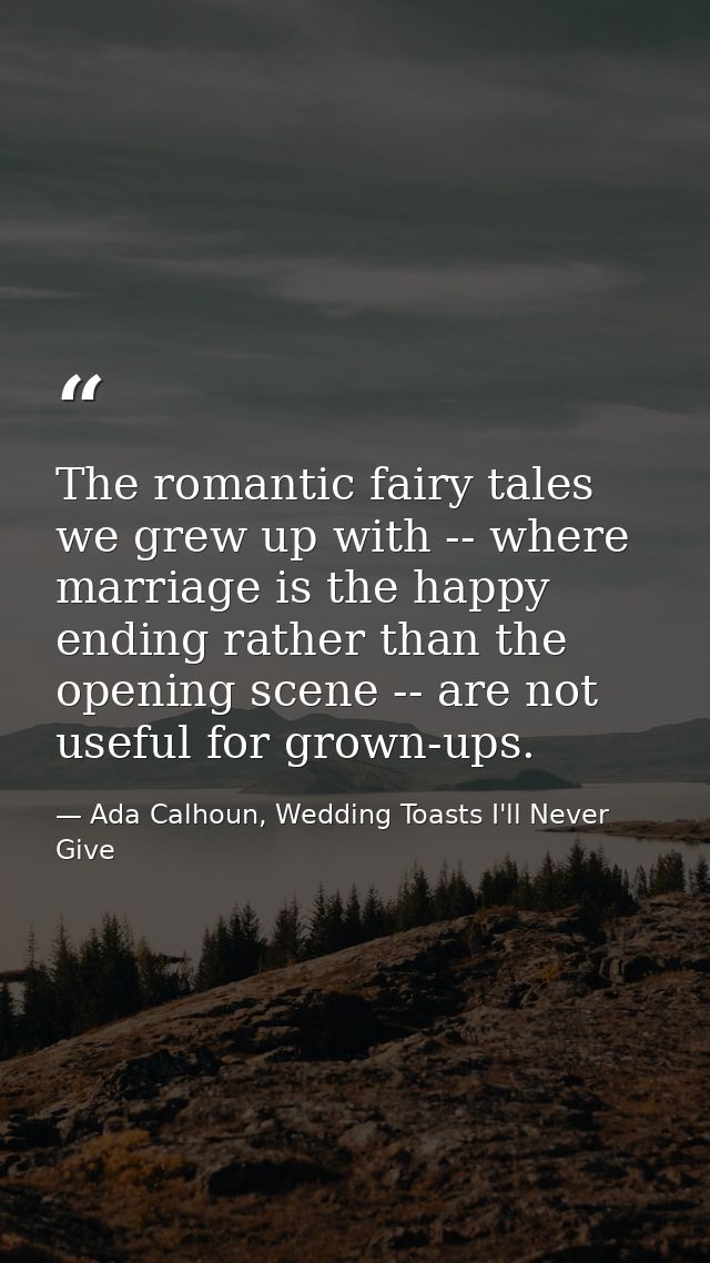 The romantic fairy tales we grew up with -- where marriage is the happy ending rather than the opening scene -- are not  — Ada Calhoun, Wedding Toasts I'll Never Give