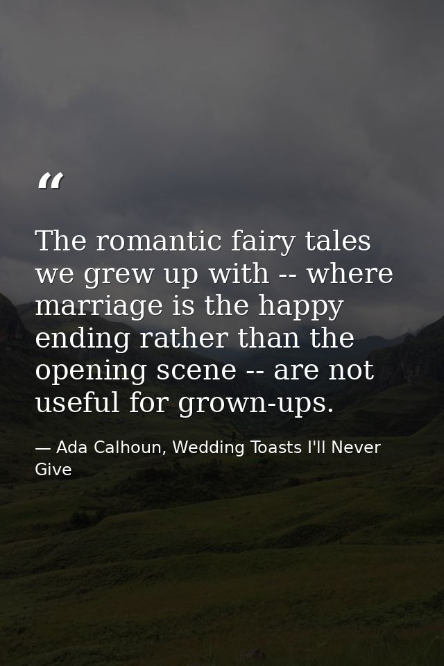 The romantic fairy tales we grew up with -- where marriage is the happy ending rather than the opening scene -- are not  — Ada Calhoun, Wedding Toasts I'll Never Give