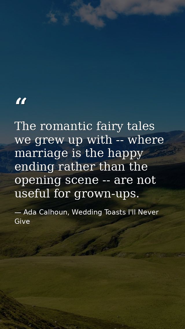 The romantic fairy tales we grew up with -- where marriage is the happy ending rather than the opening scene -- are not  — Ada Calhoun, Wedding Toasts I'll Never Give