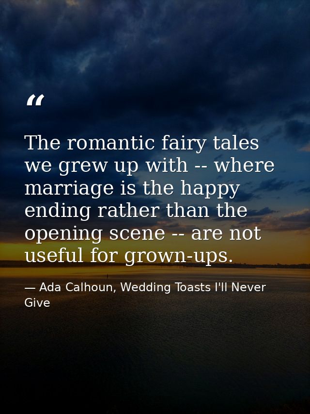 The romantic fairy tales we grew up with -- where marriage is the happy ending rather than the opening scene -- are not  — Ada Calhoun, Wedding Toasts I'll Never Give