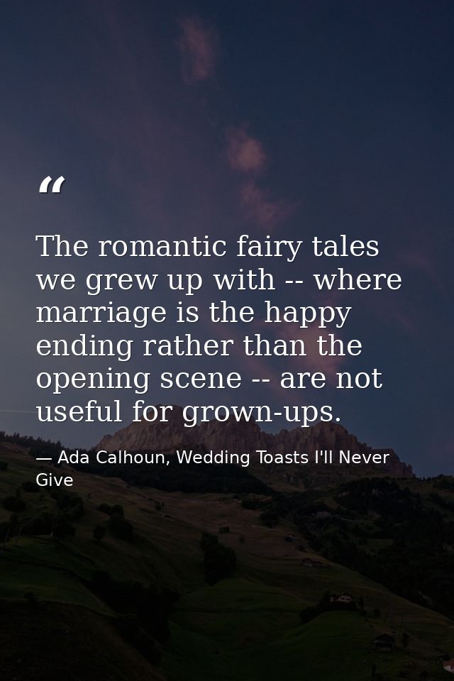 The romantic fairy tales we grew up with -- where marriage is the happy ending rather than the opening scene -- are not  — Ada Calhoun, Wedding Toasts I'll Never Give