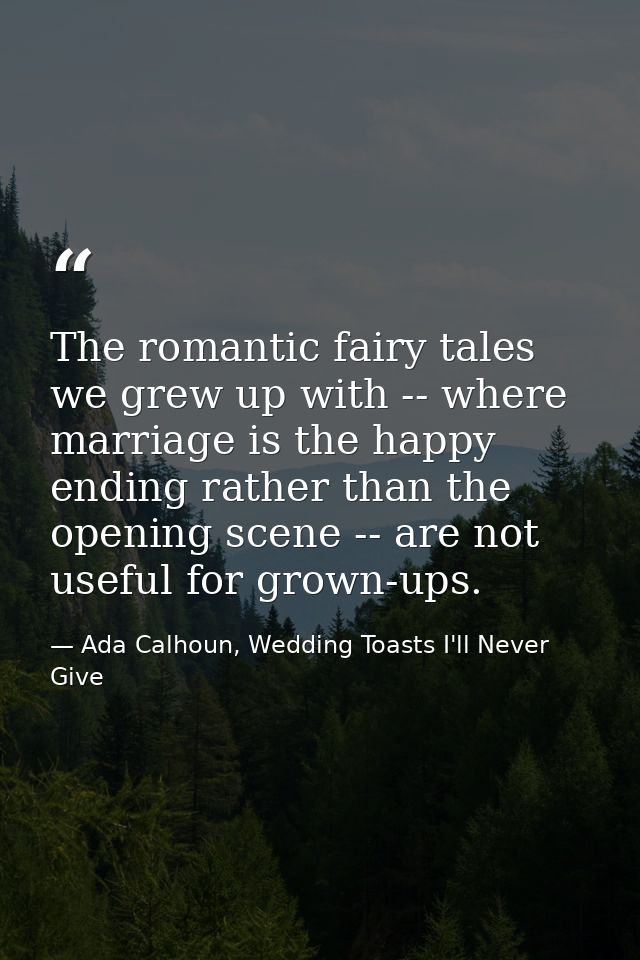 The romantic fairy tales we grew up with -- where marriage is the happy ending rather than the opening scene -- are not  — Ada Calhoun, Wedding Toasts I'll Never Give