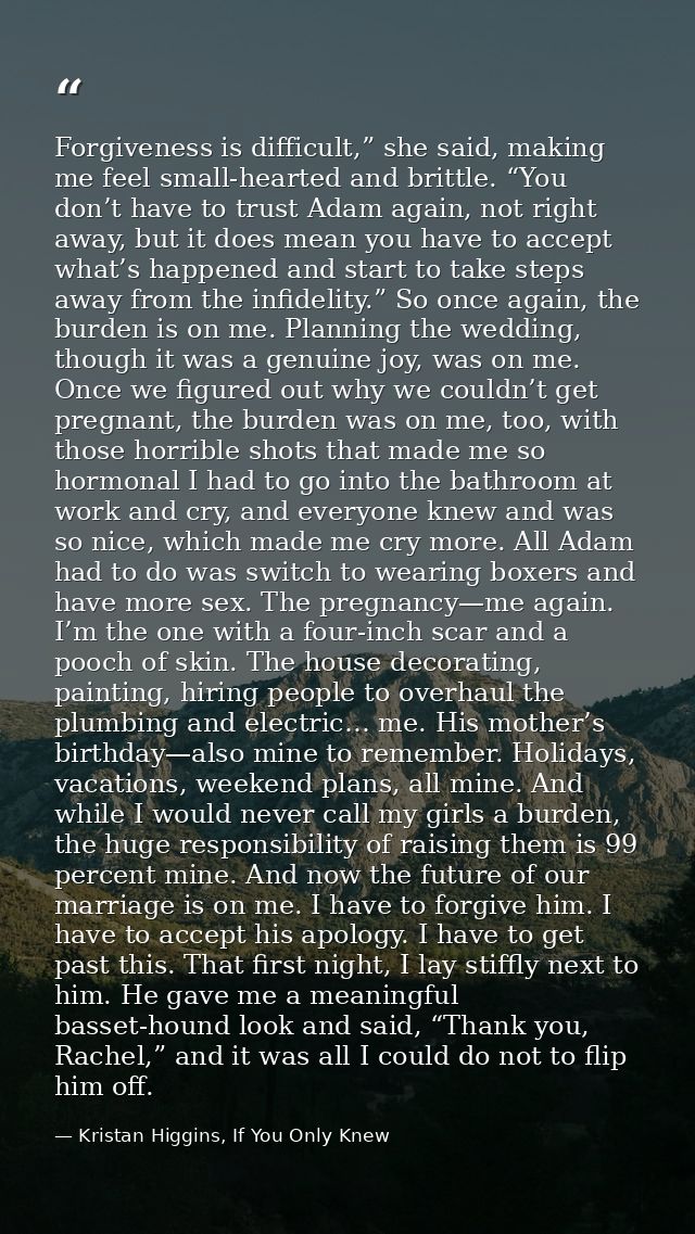 Forgiveness is difficult,” she said, making me feel small-hearted and brittle. “You don’t have to trust Adam again, not  — Kristan Higgins, If You Only Knew