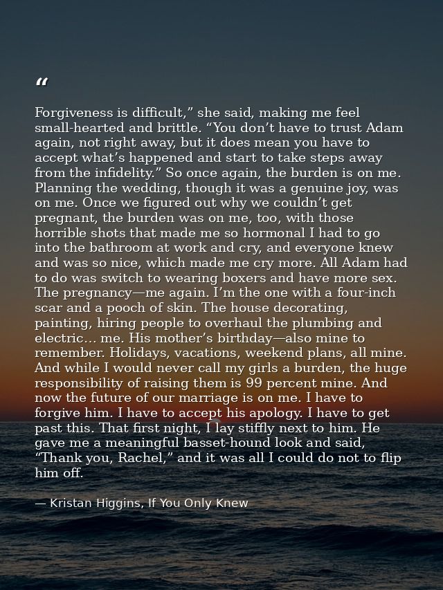Forgiveness is difficult,” she said, making me feel small-hearted and brittle. “You don’t have to trust Adam again, not  — Kristan Higgins, If You Only Knew