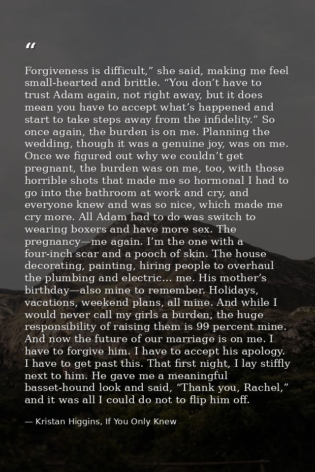 Forgiveness is difficult,” she said, making me feel small-hearted and brittle. “You don’t have to trust Adam again, not  — Kristan Higgins, If You Only Knew
