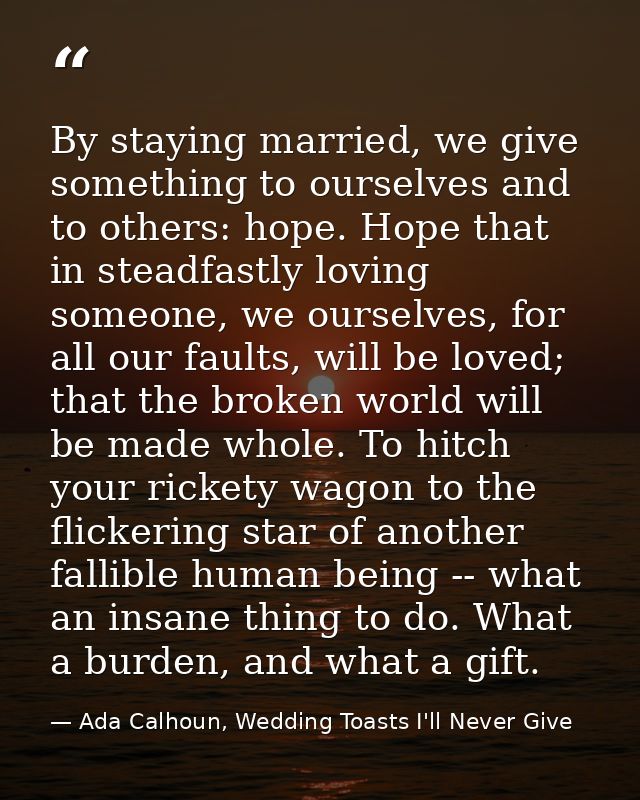 By staying married, we give something to ourselves and to others: hope. Hope that in steadfastly loving someone, we ours — Ada Calhoun, Wedding Toasts I'll Never Give