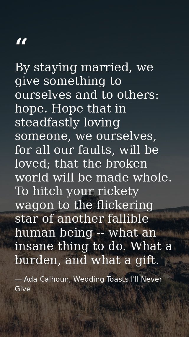 By staying married, we give something to ourselves and to others: hope. Hope that in steadfastly loving someone, we ours — Ada Calhoun, Wedding Toasts I'll Never Give